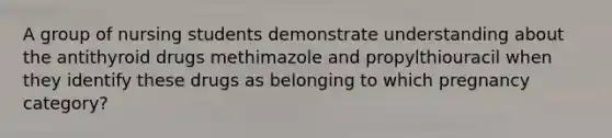 A group of nursing students demonstrate understanding about the antithyroid drugs methimazole and propylthiouracil when they identify these drugs as belonging to which pregnancy category?