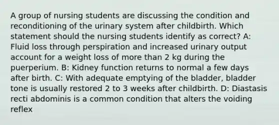 A group of nursing students are discussing the condition and reconditioning of the urinary system after childbirth. Which statement should the nursing students identify as correct? A: Fluid loss through perspiration and increased urinary output account for a weight loss of more than 2 kg during the puerperium. B: Kidney function returns to normal a few days after birth. C: With adequate emptying of the bladder, bladder tone is usually restored 2 to 3 weeks after childbirth. D: Diastasis recti abdominis is a common condition that alters the voiding reflex