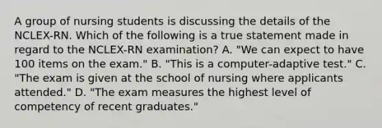 A group of nursing students is discussing the details of the NCLEX-RN. Which of the following is a true statement made in regard to the NCLEX-RN examination? A. "We can expect to have 100 items on the exam." B. "This is a computer-adaptive test." C. "The exam is given at the school of nursing where applicants attended." D. "The exam measures the highest level of competency of recent graduates."