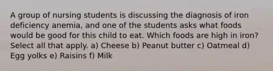 A group of nursing students is discussing the diagnosis of iron deficiency anemia, and one of the students asks what foods would be good for this child to eat. Which foods are high in iron? Select all that apply. a) Cheese b) Peanut butter c) Oatmeal d) Egg yolks e) Raisins f) Milk