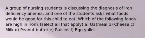 A group of nursing students is discussing the diagnosis of iron deficiency anemia, and one of the students asks what foods would be good for this child to eat. Which of the following foods are high in iron? (select all that apply) a) Oatmeal b) Cheese c) Milk d) Peanut butter e) Raisins f) Egg yolks