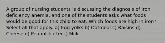 A group of nursing students is discussing the diagnosis of iron deficiency anemia, and one of the students asks what foods would be good for this child to eat. Which foods are high in iron? Select all that apply. a) Egg yolks b) Oatmeal c) Raisins d) Cheese e) Peanut butter f) Milk