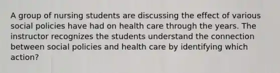 A group of nursing students are discussing the effect of various social policies have had on health care through the years. The instructor recognizes the students understand the connection between social policies and health care by identifying which action?