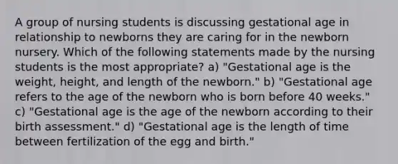 A group of nursing students is discussing gestational age in relationship to newborns they are caring for in the newborn nursery. Which of the following statements made by the nursing students is the most appropriate? a) "Gestational age is the weight, height, and length of the newborn." b) "Gestational age refers to the age of the newborn who is born before 40 weeks." c) "Gestational age is the age of the newborn according to their birth assessment." d) "Gestational age is the length of time between fertilization of the egg and birth."