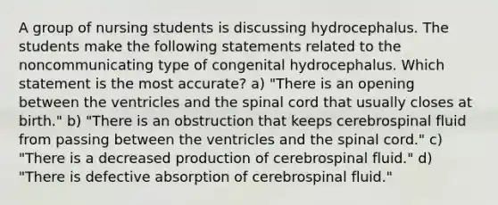 A group of nursing students is discussing hydrocephalus. The students make the following statements related to the noncommunicating type of congenital hydrocephalus. Which statement is the most accurate? a) "There is an opening between the ventricles and the spinal cord that usually closes at birth." b) "There is an obstruction that keeps cerebrospinal fluid from passing between the ventricles and the spinal cord." c) "There is a decreased production of cerebrospinal fluid." d) "There is defective absorption of cerebrospinal fluid."