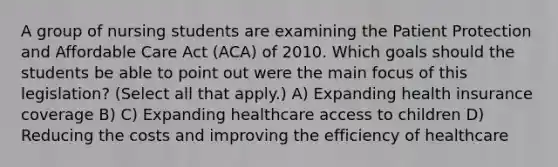 A group of nursing students are examining the Patient Protection and Affordable Care Act (ACA) of 2010. Which goals should the students be able to point out were the main focus of this legislation? (Select all that apply.) A) Expanding health insurance coverage B) C) Expanding healthcare access to children D) Reducing the costs and improving the efficiency of healthcare