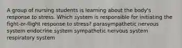 A group of nursing students is learning about the body's response to stress. Which system is responsible for initiating the fight-or-flight response to stress? parasympathetic nervous system endocrine system sympathetic nervous system respiratory system