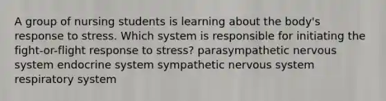 A group of nursing students is learning about the body's response to stress. Which system is responsible for initiating the fight-or-flight response to stress? parasympathetic nervous system endocrine system sympathetic nervous system respiratory system