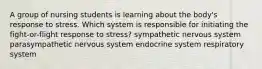 A group of nursing students is learning about the body's response to stress. Which system is responsible for initiating the fight-or-flight response to stress? sympathetic nervous system parasympathetic nervous system endocrine system respiratory system