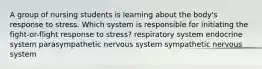 A group of nursing students is learning about the body's response to stress. Which system is responsible for initiating the fight-or-flight response to stress? respiratory system endocrine system parasympathetic nervous system sympathetic nervous system