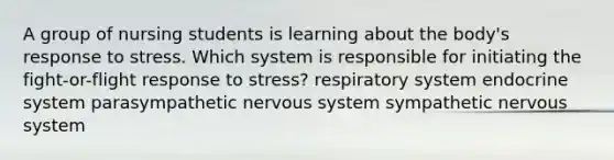 A group of nursing students is learning about the body's response to stress. Which system is responsible for initiating the fight-or-flight response to stress? respiratory system endocrine system parasympathetic nervous system sympathetic nervous system