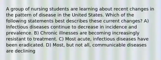 A group of nursing students are learning about recent changes in the pattern of disease in the United States. Which of the following statements best describes these current changes? A) Infectious diseases continue to decrease in incidence and prevalence. B) Chronic illnesses are becoming increasingly resistant to treatment. C) Most acute, infectious diseases have been eradicated. D) Most, but not all, communicable diseases are declining