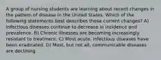 A group of nursing students are learning about recent changes in the pattern of disease in the United States. Which of the following statements best describes these current changes? A) Infectious diseases continue to decrease in incidence and prevalence. B) Chronic illnesses are becoming increasingly resistant to treatment. C) Most acute, infectious diseases have been eradicated. D) Most, but not all, communicable diseases are declining.