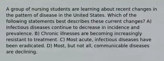 A group of nursing students are learning about recent changes in the pattern of disease in the United States. Which of the following statements best describes these current changes? A) Infectious diseases continue to decrease in incidence and prevalence. B) Chronic illnesses are becoming increasingly resistant to treatment. C) Most acute, infectious diseases have been eradicated. D) Most, but not all, communicable diseases are declining.