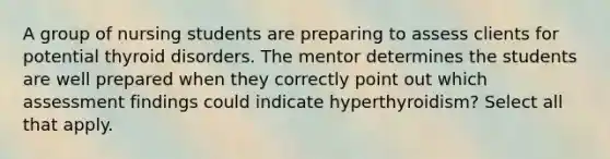 A group of nursing students are preparing to assess clients for potential thyroid disorders. The mentor determines the students are well prepared when they correctly point out which assessment findings could indicate hyperthyroidism? Select all that apply.