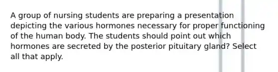 A group of nursing students are preparing a presentation depicting the various hormones necessary for proper functioning of the human body. The students should point out which hormones are secreted by the posterior pituitary gland? Select all that apply.