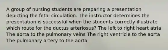 A group of nursing students are preparing a presentation depicting the fetal circulation. The instructor determines the presentation is successful when the students correctly illustrate which route for the ductus arteriosus? The left to right heart atria The aorta to the pulmonary veins The right ventricle to the aorta The pulmonary artery to the aorta