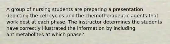 A group of nursing students are preparing a presentation depicting the cell cycles and the chemotherapeutic agents that work best at each phase. The instructor determines the students have correctly illustrated the information by including antimetabolites at which phase?