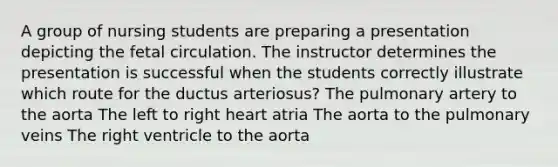 A group of nursing students are preparing a presentation depicting the fetal circulation. The instructor determines the presentation is successful when the students correctly illustrate which route for the ductus arteriosus? The pulmonary artery to the aorta The left to right heart atria The aorta to the pulmonary veins The right ventricle to the aorta