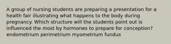 A group of nursing students are preparing a presentation for a health fair illustrating what happens to the body during pregnancy. Which structure will the students point out is influenced the most by hormones to prepare for conception? endometrium perimetrium myometrium fundus