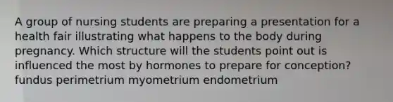 A group of nursing students are preparing a presentation for a health fair illustrating what happens to the body during pregnancy. Which structure will the students point out is influenced the most by hormones to prepare for conception? fundus perimetrium myometrium endometrium