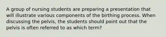 A group of nursing students are preparing a presentation that will illustrate various components of the birthing process. When discussing the pelvis, the students should point out that the pelvis is often referred to as which term?