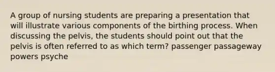 A group of nursing students are preparing a presentation that will illustrate various components of the birthing process. When discussing the pelvis, the students should point out that the pelvis is often referred to as which term? passenger passageway powers psyche