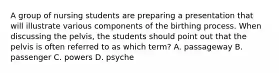 A group of nursing students are preparing a presentation that will illustrate various components of the birthing process. When discussing the pelvis, the students should point out that the pelvis is often referred to as which term? A. passageway B. passenger C. powers D. psyche