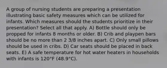 A group of nursing students are preparing a presentation illustrating basic safety measures which can be utilized for infants. Which measures should the students prioritize in their presentation? Select all that apply. A) Bottle should only be propped for infants 8 months or older. B) Crib and playpen bars should be no more than 2 3/8 inches apart. C) Only small pillows should be used in cribs. D) Car seats should be placed in back seats. E) A safe temperature for hot water heaters in households with infants is 120°F (48.9°C).