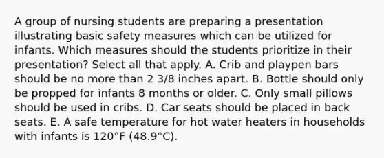 A group of nursing students are preparing a presentation illustrating basic safety measures which can be utilized for infants. Which measures should the students prioritize in their presentation? Select all that apply. A. Crib and playpen bars should be no <a href='https://www.questionai.com/knowledge/keWHlEPx42-more-than' class='anchor-knowledge'>more than</a> 2 3/8 inches apart. B. Bottle should only be propped for infants 8 months or older. C. Only small pillows should be used in cribs. D. Car seats should be placed in back seats. E. A safe temperature for hot water heaters in households with infants is 120°F (48.9°C).