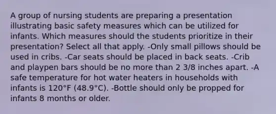 A group of nursing students are preparing a presentation illustrating basic safety measures which can be utilized for infants. Which measures should the students prioritize in their presentation? Select all that apply. -Only small pillows should be used in cribs. -Car seats should be placed in back seats. -Crib and playpen bars should be no more than 2 3/8 inches apart. -A safe temperature for hot water heaters in households with infants is 120°F (48.9°C). -Bottle should only be propped for infants 8 months or older.