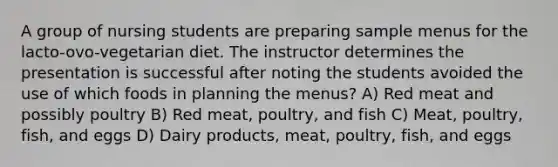 A group of nursing students are preparing sample menus for the lacto-ovo-vegetarian diet. The instructor determines the presentation is successful after noting the students avoided the use of which foods in planning the menus? A) Red meat and possibly poultry B) Red meat, poultry, and fish C) Meat, poultry, fish, and eggs D) Dairy products, meat, poultry, fish, and eggs