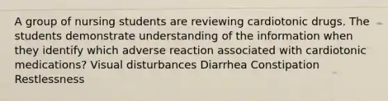 A group of nursing students are reviewing cardiotonic drugs. The students demonstrate understanding of the information when they identify which adverse reaction associated with cardiotonic medications? Visual disturbances Diarrhea Constipation Restlessness