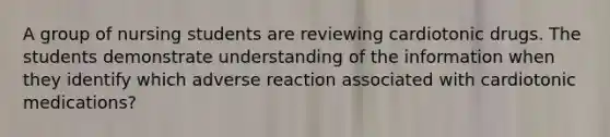 A group of nursing students are reviewing cardiotonic drugs. The students demonstrate understanding of the information when they identify which adverse reaction associated with cardiotonic medications?