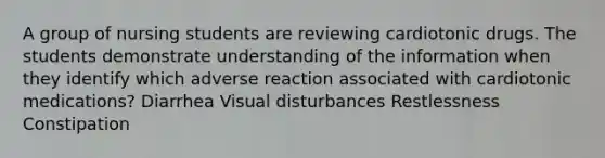 A group of nursing students are reviewing cardiotonic drugs. The students demonstrate understanding of the information when they identify which adverse reaction associated with cardiotonic medications? Diarrhea Visual disturbances Restlessness Constipation