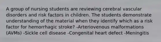 A group of nursing students are reviewing cerebral vascular disorders and risk factors in children. The students demonstrate understanding of the material when they identify which as a risk factor for hemorrhagic stroke? -Arteriovenous malformations (AVMs) -Sickle cell disease -Congenital heart defect -Meningitis