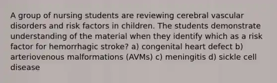 A group of nursing students are reviewing cerebral vascular disorders and risk factors in children. The students demonstrate understanding of the material when they identify which as a risk factor for hemorrhagic stroke? a) congenital heart defect b) arteriovenous malformations (AVMs) c) meningitis d) sickle cell disease