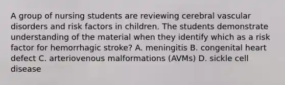 A group of nursing students are reviewing cerebral vascular disorders and risk factors in children. The students demonstrate understanding of the material when they identify which as a risk factor for hemorrhagic stroke? A. meningitis B. congenital heart defect C. arteriovenous malformations (AVMs) D. sickle cell disease