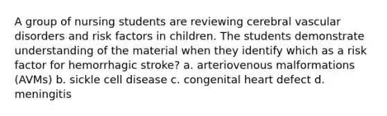 A group of nursing students are reviewing cerebral vascular disorders and risk factors in children. The students demonstrate understanding of the material when they identify which as a risk factor for hemorrhagic stroke? a. arteriovenous malformations (AVMs) b. sickle cell disease c. congenital heart defect d. meningitis