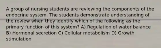 A group of nursing students are reviewing the components of the endocrine system. The students demonstrate understanding of the review when they identify which of the following as the primary function of this system? A) Regulation of water balance B) Hormonal secretion C) Cellular metabolism D) Growth stimulation