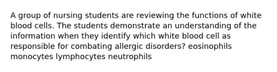 A group of nursing students are reviewing the functions of white blood cells. The students demonstrate an understanding of the information when they identify which white blood cell as responsible for combating allergic disorders? eosinophils monocytes lymphocytes neutrophils