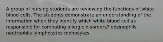 A group of nursing students are reviewing the functions of white blood cells. The students demonstrate an understanding of the information when they identify which white blood cell as responsible for combating allergic disorders? eosinophils neutrophils lymphocytes monocytes