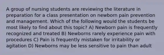 A group of nursing students are reviewing the literature in preparation for a class presentation on newborn pain prevention and management. Which of the following would the students be most likely to find about this topic? A) Newborn pain is frequently recognized and treated B) Newborns rarely experience pain with procedures C) Pain is frequently mistaken for irritability or agitation D) Newborns may be less sensitive to pain than adult