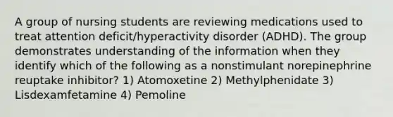 A group of nursing students are reviewing medications used to treat attention deficit/hyperactivity disorder (ADHD). The group demonstrates understanding of the information when they identify which of the following as a nonstimulant norepinephrine reuptake inhibitor? 1) Atomoxetine 2) Methylphenidate 3) Lisdexamfetamine 4) Pemoline