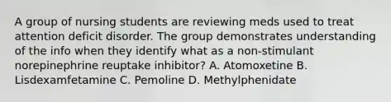 A group of nursing students are reviewing meds used to treat attention deficit disorder. The group demonstrates understanding of the info when they identify what as a non-stimulant norepinephrine reuptake inhibitor? A. Atomoxetine B. Lisdexamfetamine C. Pemoline D. Methylphenidate