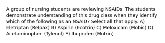 A group of nursing students are reviewing NSAIDs. The students demonstrate understanding of this drug class when they identify which of the following as an NSAID? Select all that apply. A) Eletriptan (Relpax) B) Aspirin (Ecotrin) C) Meloxicam (Mobic) D) Acetaminophen (Tylenol) E) Ibuprofen (Motrin)