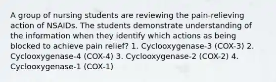 A group of nursing students are reviewing the pain-relieving action of NSAIDs. The students demonstrate understanding of the information when they identify which actions as being blocked to achieve pain relief? 1. Cyclooxygenase-3 (COX-3) 2. Cyclooxygenase-4 (COX-4) 3. Cyclooxygenase-2 (COX-2) 4. Cyclooxygenase-1 (COX-1)