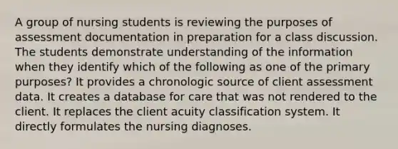 A group of nursing students is reviewing the purposes of assessment documentation in preparation for a class discussion. The students demonstrate understanding of the information when they identify which of the following as one of the primary purposes? It provides a chronologic source of client assessment data. It creates a database for care that was not rendered to the client. It replaces the client acuity classification system. It directly formulates the nursing diagnoses.