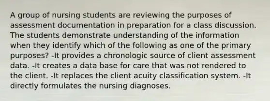 A group of nursing students are reviewing the purposes of assessment documentation in preparation for a class discussion. The students demonstrate understanding of the information when they identify which of the following as one of the primary purposes? -It provides a chronologic source of client assessment data. -It creates a data base for care that was not rendered to the client. -It replaces the client acuity classification system. -It directly formulates the nursing diagnoses.