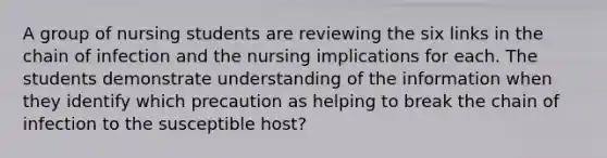 A group of nursing students are reviewing the six links in the chain of infection and the nursing implications for each. The students demonstrate understanding of the information when they identify which precaution as helping to break the chain of infection to the susceptible host?